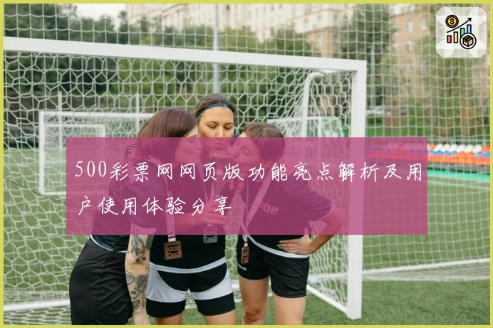 500彩票网网页版功能亮点解析及用户使用体验分享