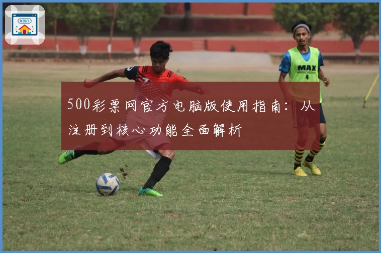 500彩票网官方电脑版使用指南：从注册到核心功能全面解析