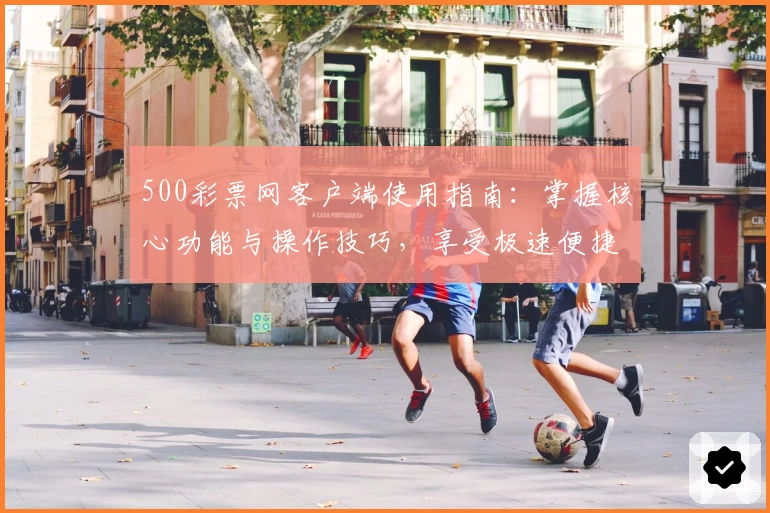 500彩票网客户端使用指南:掌握核心功能与操作技巧,享受极速便捷体验