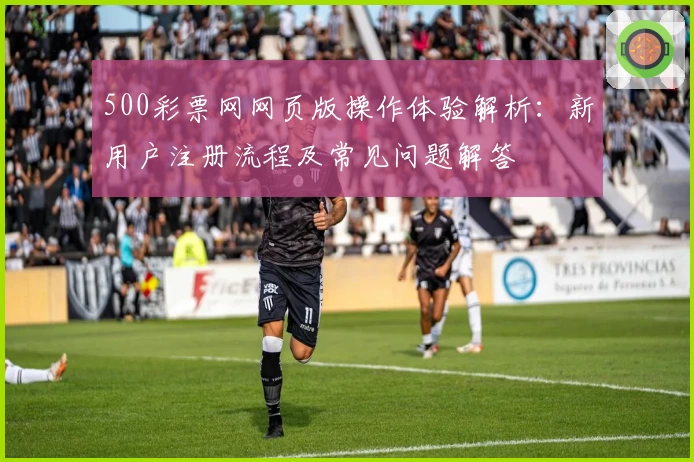 500彩票网网页版操作体验解析：新用户注册流程及常见问题解答