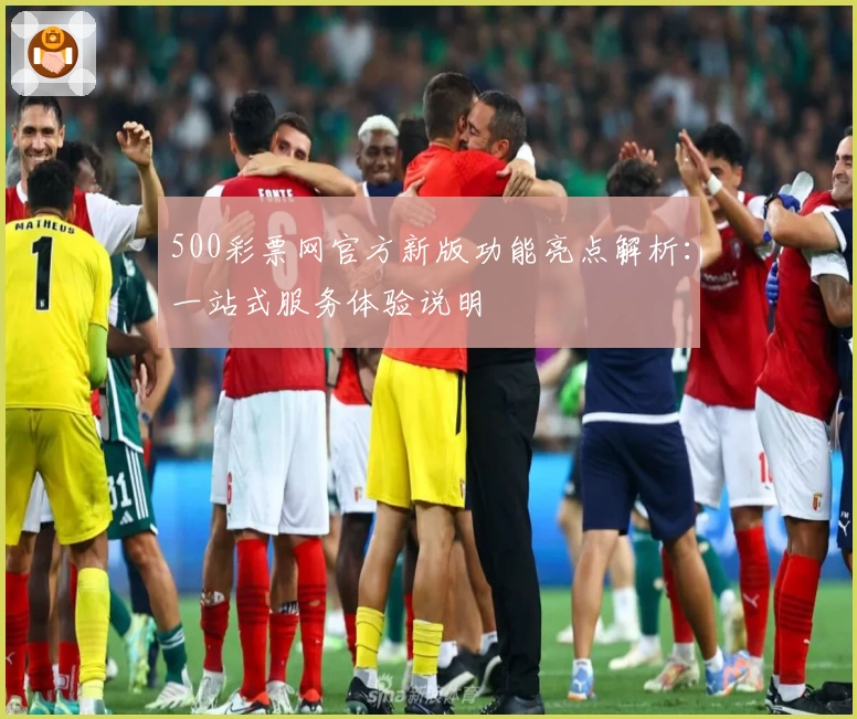 500彩票网官方新版功能亮点解析:一站式服务体验说明