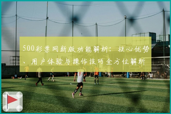 500彩票网新版功能解析：核心优势、用户体验与操作技巧全方位解析