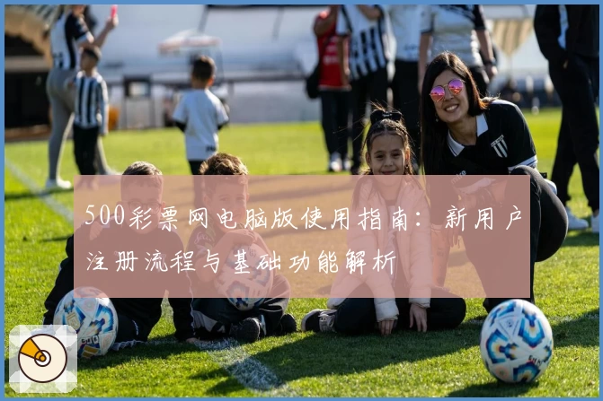 500彩票网电脑版使用指南：新用户注册流程与基础功能解析