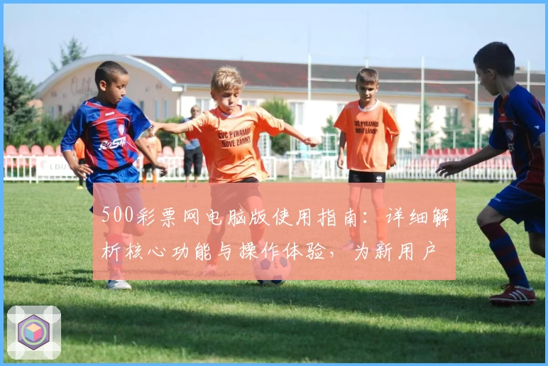 500彩票网电脑版使用指南：详细解析核心功能与操作体验，为新用户提供便捷指导
