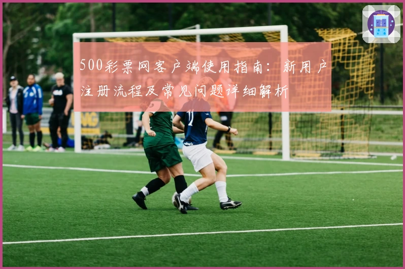 500彩票网客户端使用指南：新用户注册流程及常见问题详细解析