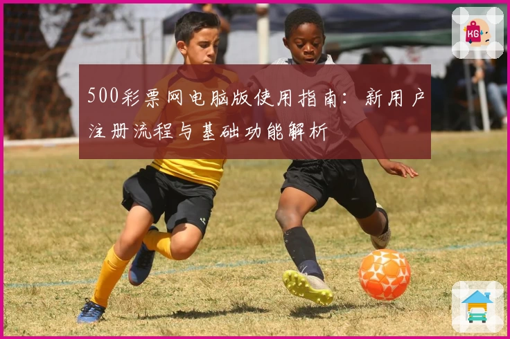 500彩票网电脑版使用指南：新用户注册流程与基础功能解析